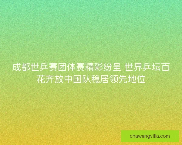 成都世乒赛团体赛精彩纷呈 世界乒坛百花齐放中国队稳居领先地位