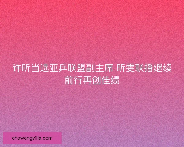 许昕当选亚乒联盟副主席 昕雯联播继续前行再创佳绩
