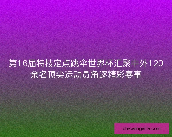 第16届特技定点跳伞世界杯汇聚中外120余名顶尖运动员角逐精彩赛事