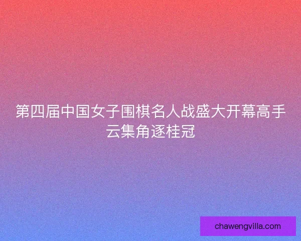 第四届中国女子围棋名人战盛大开幕高手云集角逐桂冠