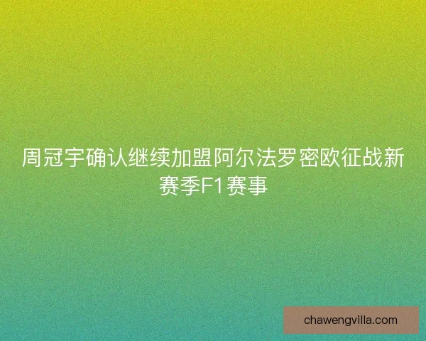 周冠宇确认继续加盟阿尔法罗密欧征战新赛季F1赛事