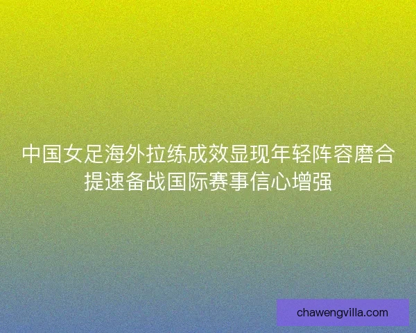 中国女足海外拉练成效显现年轻阵容磨合提速备战国际赛事信心增强 中国女足海外拉练成效显现年轻阵容磨合提速备战国际赛事信心增强