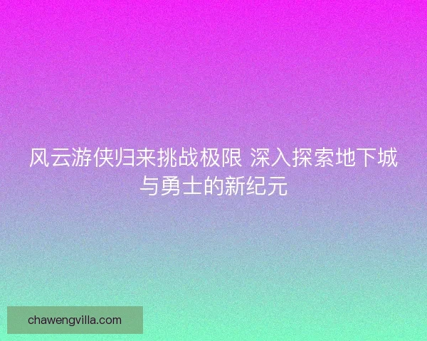 风云游侠归来挑战极限 深入探索地下城与勇士的新纪元