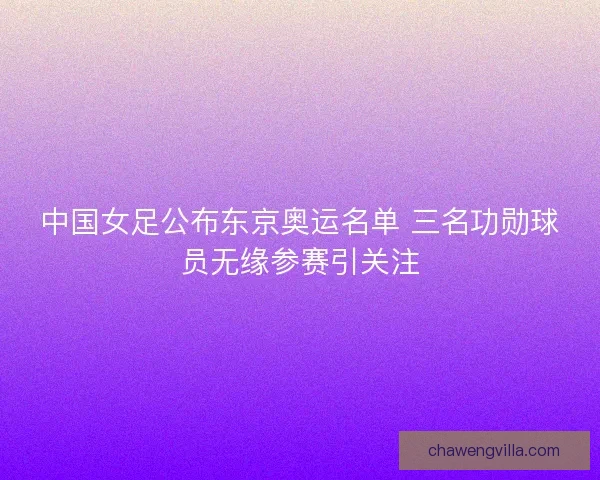 中国女足公布东京奥运名单 三名功勋球员无缘参赛引关注