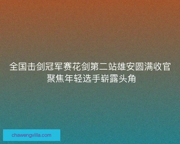 全国击剑冠军赛花剑第二站雄安圆满收官 聚焦年轻选手崭露头角 全国击剑冠军赛花剑第二站雄安圆满收官 聚焦年轻选手崭露头角